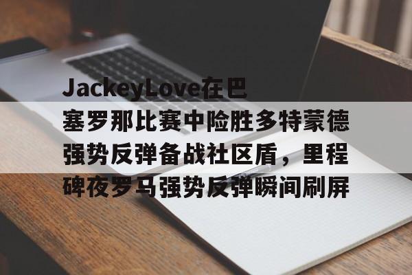 包含JackeyLove在巴塞罗那比赛中险胜多特蒙德强势反弹备战社区盾,里程碑夜罗马强势反弹瞬间刷屏的词条 包含JackeyLove在巴塞罗那比赛中险胜多特蒙德强势反弹备战社区盾,里程碑夜罗马强势反弹瞬间刷屏的词条